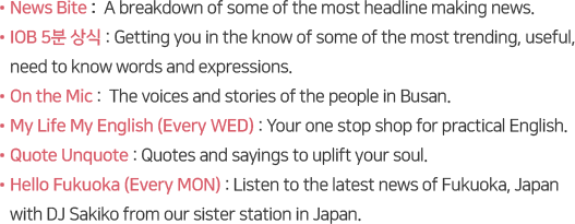 News Bite :  A breakdown of some of the most headline making news.
IOB 5분 상식 : Getting you in the know of some of the most trending, useful, 
need to know words and expressions.
On the Mic :  The voices and stories of the people in Busan.
My Life My English (Every WED) : Your one stop shop for practical English. 
Quote Unquote : Quotes and sayings to uplift your soul.
Hello Fukuoka (Every MON) : Listen to the latest news of Fukuoka, Japan 
with DJ Sakiko from our sister station in Japan.

