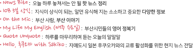 - News Bite : 오늘 하루 놓쳐서는 안 될 핫 뉴스 정리  
&ndash; IOB 5분 상식 : 지식이 상식이 되는, 알면 유식해 지는 소소하고 중요한 다양한 정보
- On the Mic : 부산 사람, 부산 이야기  
- My Life My English (매주 수요일) : 부산시민들의 영어 정복기
- IOB 호기심 천국 :듣고보면 아! 하는 세상의 모든 문답 창고 
-Hello, 후쿠오카 with Sakiko
자매도시 일본 후쿠오카와의 교류 활성화를 위한 현지 뉴스 전달

