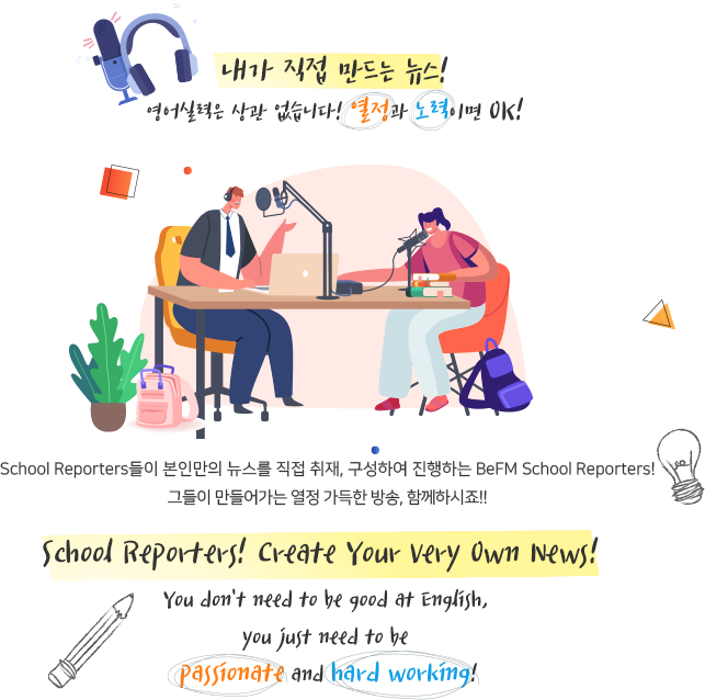 내가 직접 만드는 뉴스!

영어실력은 상관 없습니다!

열정과 노력이면 OK!

 

School Reporters들이 본인만의 뉴스를 직접 취재, 구성하여 진행하는 BeFM School Reporters!

 

그들이 만들어가는 열정 가득한 방송, 함께하시죠!


School Reporters! Create Your Very Own News! 


You don't need to be good at English, you just need to be Passionate and Hard Working. 