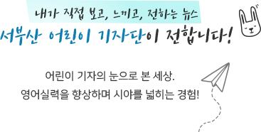 내가 직접 보고, 느끼고, 전하는 뉴스
서부산 어린이 기자단이 전합니다! 어린이 기자의 눈으로 본 세상.
영어실력을 향상하며 시야를 넓히는 경험 