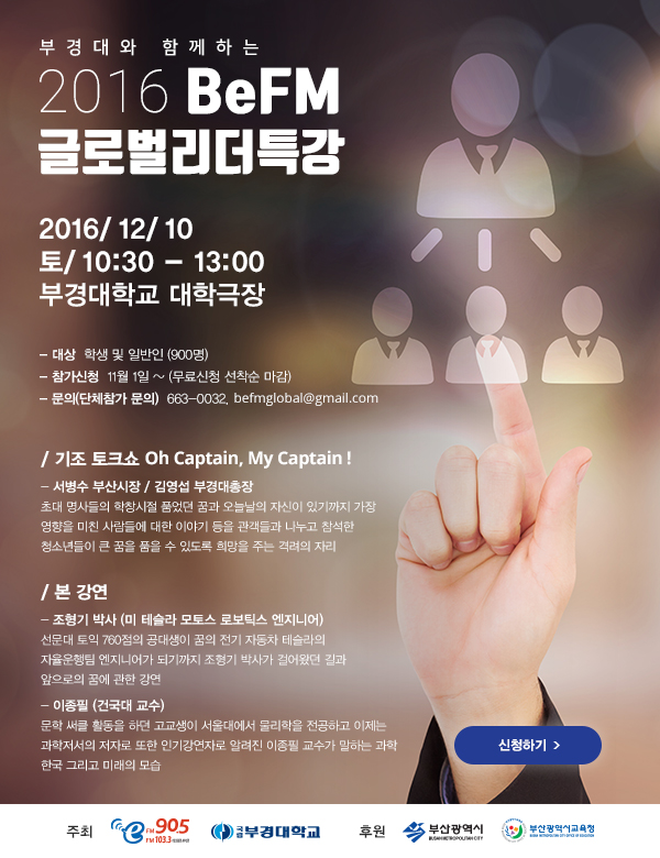 부경대와 함께하는
    2016 BeFM 글로벌리더특강
    
    2016/ 12/ 10
    토/ 10:30 - 13:00
    부경대학교 대극장
    
    
    - 대상 : 학생 및 일반인 (900명)
	- 참가신청 : 11월 1일 ~ (무료신청 선착순 마감)
	- 문의(단체참가 문의) : 663-0032, befmglobal@gmail.com
    
    / 기조 토크쇼 Oh Captin, My Captin !
	 - 서병수 부상시장, 김영섭 부경대총장
     초대 명사들의 학창시절 품었던 꿈과 오늘날의 자신이 있기까지 가장 영향을 미친 사람들에 대한 이야기 등을 관객들과 나누고 참석한 청소년들이 큰 꿈을 품을 수 있도록 희망을 주는 격려의 자리 
       
	/ 본 강연
    - 조형기 박사 (미 테슬라 모토스 로보틱스 엔지니어)
   선문대 토익 760점의 공대생이 꿈의 전기 자동차 테슬라의 자율운행팀 엔지니어가 되기까지 조형기 박사가 걸어왔던 길과 앞으로의 꿈에 관한 강연
    - 이종필 (건국대 교수)
   문학 써클 활동을 하던 고교생이 서울대에서 물리학을 
   전공하고 이제는 과학저서의 저자로 또한 인기강연자로 알려진 이종필 교수가 말하는 과학 한국 그리고 미래의 모습 
   
   주최: 부산영어방송, 부경대학교
   후원: 부산광역시, 부산시교육청
    
    