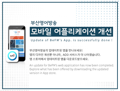 부산영어방송
    모바일 어플리케이션 개선
    Update of BeFM’s App. is successfully done ! 
    
    부산영어방송의 업데이트된 앱을 만나보세요!
    앱의 디자인 개선뿐 아니라,  AOD 서비스가 더 나아졌습니다.
    앱 스토어에서 업데이트된 앱을 다운로드받으세요.
     
    An update for BeFM’s web application has now been completed. 
    Explore what has been offered by downloading the updated
    version in App store.
    
    