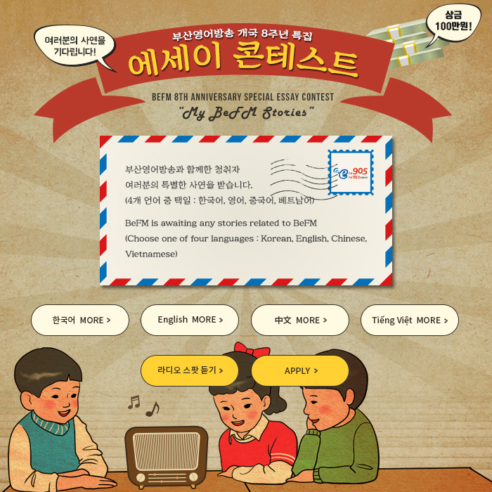 부산영어방송 개국 8주년 특집 에세이 콘테스트
	BeFM 8th Anniversary Special Essay Contest My BeFM Stories
    
    부산영어방송과 함께한 청취자 여러분의 특별한 사연을 받습니다.
    (4개 언어 중 택일 : 한국어, 영어, 중국어, 베트남어)
    BeFM is awaiting any stories related to BeFM
    (Choose one of four languages :
    Korean, English, Chinese, Vietnamese)
    
    한국어 영어 중국어 베트남어 MORE
    라디오 스팟 듣기
    APPLY
    
    